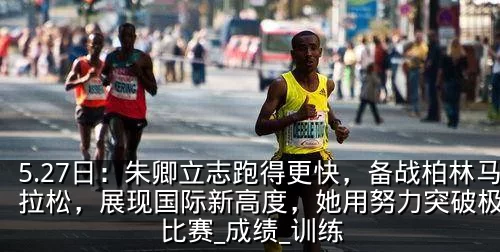 5.27日：朱卿立志跑得更快，备战柏林马拉松，展现国际新高度，她用努力突破极限_比赛_成绩_训练