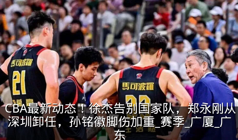 CBA最新动态!徐杰告别国家队,郑永刚从深圳卸任,孙铭徽脚伤加重_赛季_广厦_广东