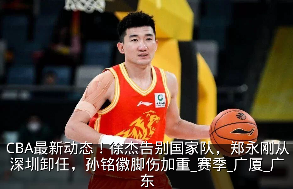 CBA最新动态!徐杰告别国家队,郑永刚从深圳卸任,孙铭徽脚伤加重_赛季_广厦_广东